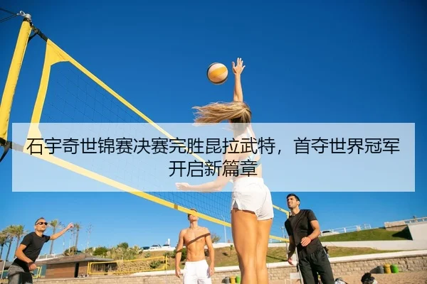 石宇奇世锦赛决赛完胜昆拉武特，首夺世界冠军开启新篇章